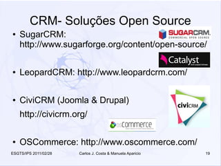 CRM- Soluções Open Source
●   SugarCRM:
    http://www.sugarforge.org/content/open-source/

●   LeopardCRM: http://www.leopardcrm.com/

●   CiviCRM (Joomla & Drupal)
    http://civicrm.org/

●   OSCommerce: http://www.oscommerce.com/
ESGTS/IPS 2011/02/28   Carlos J. Costa & Manuela Aparicio   19
 