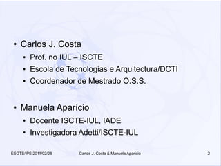 ●   Carlos J. Costa
     ●   Prof. no IUL – ISCTE
     ●   Escola de Tecnologias e Arquitectura/DCTI
     ●   Coordenador de Mestrado O.S.S.


 ●   Manuela Aparício
     ●   Docente ISCTE-IUL, IADE
     ●   Investigadora Adetti/ISCTE-IUL

ESGTS/IPS 2011/02/28   Carlos J. Costa & Manuela Aparicio   2
 