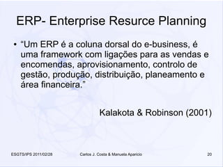 ERP- Enterprise Resurce Planning
 ●   “Um ERP é a coluna dorsal do e-business, é
     uma framework com ligações para as vendas e
     encomendas, aprovisionamento, controlo de
     gestão, produção, distribuição, planeamento e
     área financeira.”


                                 Kalakota & Robinson (2001)



ESGTS/IPS 2011/02/28   Carlos J. Costa & Manuela Aparicio   20
 