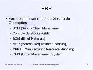 ERP
 ●   Fornecem ferramentas de Gestão de
     Operações
     ●   SCM (Supply Chain Management)
     ●   Controlo de Stocks (QEE)
     ●
         BOM (Bill of Materials)
     ●
         MRP (Material Requirement Planning)
     ●
         MRP II (Manufacturing Resource Planning)
     ●   OMS (Order Management System)


ESGTS/IPS 2011/02/28   Carlos J. Costa & Manuela Aparicio   24
 