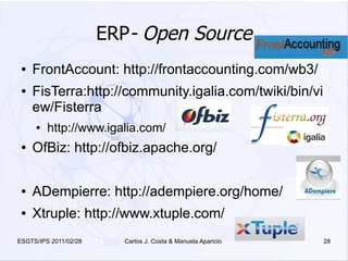 ERP- Open Source
 ●   FrontAccount: http://frontaccounting.com/wb3/
 ●   FisTerra:http://community.igalia.com/twiki/bin/vi
     ew/Fisterra
     ●   http://www.igalia.com/
 ●   OfBiz: http://ofbiz.apache.org/

 ●   ADempierre: http://adempiere.org/home/
 ●   Xtruple: http://www.xtuple.com/
ESGTS/IPS 2011/02/28     Carlos J. Costa & Manuela Aparicio   28
 