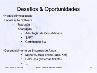 Desafios & Oportunidades
●
    Negócio/Investigação
●
    Localização Software
          – Tradução
          – Adaptação
                • Adaptação da Contabilidade
                • SAFT
                • Certificação SW
                • …
●
    Desenvolvimento de Sistemas de Ajuda
               • Manuais/ Help online (faqs, KM)
               • HelpDesk (sistemas tickets)
               • ...
    ESGTS/IPS 2011/02/28   Carlos J. Costa & Manuela Aparicio   29
 