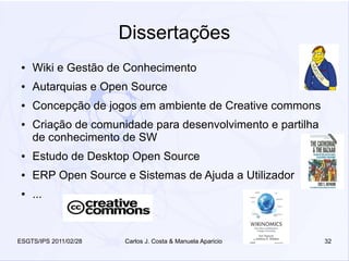 Dissertações
 ●   Wiki e Gestão de Conhecimento
 ●   Autarquias e Open Source
 ●   Concepção de jogos em ambiente de Creative commons
 ●   Criação de comunidade para desenvolvimento e partilha
     de conhecimento de SW
 ●   Estudo de Desktop Open Source
 ●   ERP Open Source e Sistemas de Ajuda a Utilizador
 ●   ...


ESGTS/IPS 2011/02/28   Carlos J. Costa & Manuela Aparicio    32
 