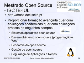 Mestrado Open Source
- ISCTE-IUL
 ●   http://moss.dcti.iscte.pt
 ●   Proporcionar formação avançada quer com
     aplicações académicas quer com aplicações
     práticas no seguintes campos:
     ●   Sistemas operativos open source
     ●   Desenvolvimento open source (programação e
         Web)
     ●   Economia do open source
     ●   Gestão do open source
     ●   Segurança de Aplicações e Redes
ESGTS/IPS 2011/02/28   Carlos J. Costa & Manuela Aparicio   34
 