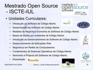 Mestrado Open Source
- ISCTE-IUL
 ●   Unidades Curriculares:
     ●   Introdução ao Software de Código Aberto
     ●   Disseminação de Software de Código Aberto
     ●   Modelos de Negócio e Economia do Software de Código Aberto
     ●   Bases de Dados em ambientes de Código Aberto
     ●   Introdução ao Desenvolvimento de Software de Código Aberto
     ●   Desenvolvimento de Aplicações Web
     ●   Segurança em Redes de Computadores
     ●   Fundamentos de Sistemas Operativos de Código Aberto
     ●   Seminário e Projecto em Software de Código Aberto
     ●   Dissertação

ESGTS/IPS 2011/02/28       Carlos J. Costa & Manuela Aparicio         35
 