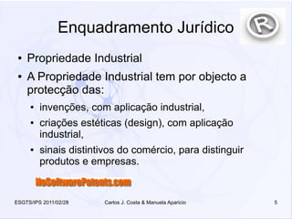 Enquadramento Jurídico
 ●   Propriedade Industrial
 ●   A Propriedade Industrial tem por objecto a
     protecção das:
     ●   invenções, com aplicação industrial,
     ●   criações estéticas (design), com aplicação
         industrial,
     ●   sinais distintivos do comércio, para distinguir
         produtos e empresas.


ESGTS/IPS 2011/02/28   Carlos J. Costa & Manuela Aparicio   5
 