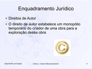 Enquadramento Jurídico
 ●   Direitos de Autor
 ●   O direito de autor estabelece um monopólio
     temporário do criador de uma obra para a
     exploração dessa obra




ESGTS/IPS 2011/02/28   Carlos J. Costa & Manuela Aparicio   6
 