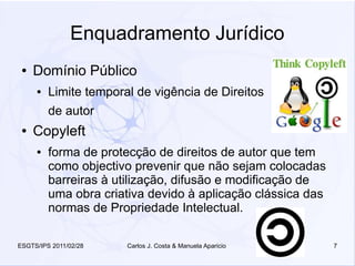 Enquadramento Jurídico
 ●   Domínio Público
     ●   Limite temporal de vigência de Direitos
         de autor
 ●   Copyleft
     ●   forma de protecção de direitos de autor que tem
         como objectivo prevenir que não sejam colocadas
         barreiras à utilização, difusão e modificação de
         uma obra criativa devido à aplicação clássica das
         normas de Propriedade Intelectual.

ESGTS/IPS 2011/02/28   Carlos J. Costa & Manuela Aparicio    7
 