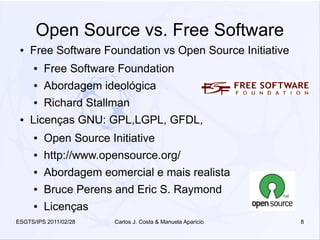 Open Source vs. Free Software
 ●   Free Software Foundation vs Open Source Initiative
     ●   Free Software Foundation
     ●   Abordagem ideológica
     ●   Richard Stallman
 ●   Licenças GNU: GPL,LGPL, GFDL,
     ●   Open Source Initiative
     ●   http://www.opensource.org/
     ●   Abordagem eomercial e mais realista
     ●   Bruce Perens and Eric S. Raymond
     ●   Licenças
ESGTS/IPS 2011/02/28   Carlos J. Costa & Manuela Aparicio   8
 