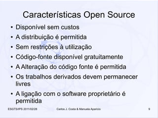 Características Open Source
 ●   Disponível sem custos
 ●   A distribuição é permitida
 ●   Sem restrições à utilização
 ●   Código-fonte disponível gratuitamente
 ●   A Alteração do código fonte é permitida
 ●   Os trabalhos derivados devem permanecer
     livres
 ●   A ligação com o software proprietário é
     permitida
ESGTS/IPS 2011/02/28   Carlos J. Costa & Manuela Aparicio   9
 