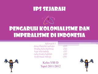 IPS SEJARAH


PENGARUH KOLONIALISME DAN
 IMPERALISME DI INDONESIA
                     Kelompok 1:
       Amar Makrifah Saefudin      (02)
       Dindha Aulia Rachmaa        (14)
       Fajar Vila Fadhila          (17)
       Laila Amalia Fadhilah       (23)
       Rodli Nazal Akhsan          (33)


               Kelas VIII D
              Tapel 2011/2012
 