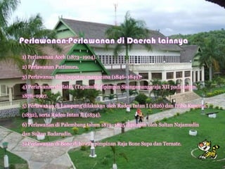 1) Perlawanan Aceh (1873–1904).
2) Perlawanan Pattimura.
3) Perlawanan Bali/puputan margarana (1846–1849).
4) Perlawanan di Batak (Tapanuli) dipimpin Sisingamangaraja XII pada tahun
1878–1907.
5) Perlawanan di Lampung dilakukan oleh Raden Intan I (1826) dan Imba Kusuma.
(1832), serta Raden Intan II (1834).
6) Perlawanan di Palembang tahun 1819–1825 dipimpin oleh Sultan Najamudin
dan Sultan Badarudin.
7) Perlawanan di Bone di bawah pimpinan Raja Bone Supa dan Ternate.
 