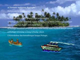 2) Ternate melawan Portugis
Perlawanan ini terjadi karena sebab-sebab berikut ini:
a) Portugis melakukan monopoli perdagangan.
b) Portugis ikut campur tangan dalam pemerintahan.
c) Portugis ingin menyebarkan agama Katholik, yang berarti bertentangan dengan
agama yang telah dianut oleh rakyat Ternate.
d) Portugis membenci pemeluk agama Islam karena tidak sepaham dengan mereka.
e) Portugis sewenang-wenang terhadap rakyat.
f) Keserakahan dan kesombongan bangsa Portugis.
 
