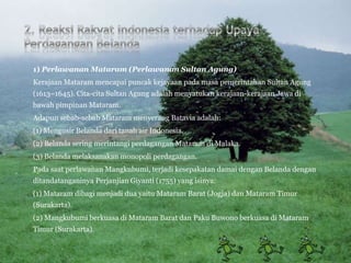1) Perlawanan Mataram (Perlawanan Sultan Agung)
Kerajaan Mataram mencapai puncak kejayaan pada masa pemerintahan Sultan Agung
(1613–1645). Cita-cita Sultan Agung adalah menyatukan kerajaan-kerajaan Jawa di
bawah pimpinan Mataram.
Adapun sebab-sebab Mataram menyerang Batavia adalah:
(1) Mengusir Belanda dari tanah air Indonesia.
(2) Belanda sering merintangi perdagangan Mataram di Malaka.
(3) Belanda melaksanakan monopoli perdagangan.
Pada saat perlawanan Mangkubumi, terjadi kesepakatan damai dengan Belanda dengan
ditandatanganinya Perjanjian Giyanti (1755) yang isinya:
(1) Mataram dibagi menjadi dua yaitu Mataram Barat (Jogja) dan Mataram Timur
(Surakarta).
(2) Mangkubumi berkuasa di Mataram Barat dan Paku Buwono berkuasa di Mataram
Timur (Surakarta).
 