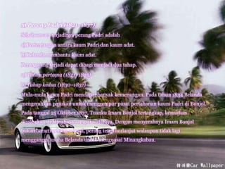 5) Perang Padri (1821–1837)
Sebab umum terjadinya perang Padri adalah
a) Pertentangan antara kaum Padri dan kaum adat.
b) Belanda membantu kaum adat.
Perang yang terjadi dapat dibagi menjadi dua tahap.
a) Tahap pertama (1821–1825)
b) Tahap kedua (1830–1837)
Mula-mula kaum Padri mendapat banyak kemenangan. Pada tahun 1834 Belanda
mengerahkan pasukan untuk menggempur pusat pertahanan kaum Padri di Bonjol.
Pada tanggal 25 Oktober 1837, Tuanku Imam Bonjol tertangkap, kemudian
diasingkan di Minahasa sampai wafatnya. Dengan menyerahnya Imam Bonjol
bukan berarti perang selesai, perang tetap berlanjut walaupun tidak lagi
mengganggu usaha Belanda untuk menguasai Minangkabau.
 