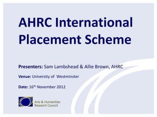AHRC International
Placement Scheme
Presenters: Sam Lambshead & Allie Brown, AHRC
Venue: University of Westminster

Date: 16th November 2012
 