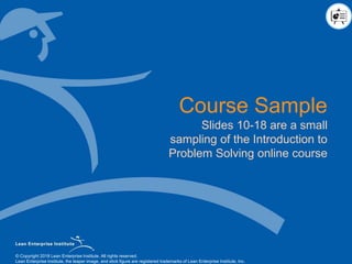 © Copyright 2018 Lean Enterprise Institute. All rights reserved.© Copyright 2018 Lean Enterprise Institute. All rights reserved.
Lean Enterprise Institute, the leaper image, and stick figure are registered trademarks of Lean Enterprise Institute, Inc.
Course Sample
Slides 10-18 are a small
sampling of the Introduction to
Problem Solving online course
 
