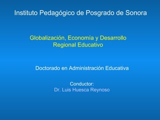 Globalización, Economía y Desarrollo Regional Educativo Instituto Pedagógico de Posgrado de Sonora Doctorado en Administración Educativa Conductor: Dr. Luis Huesca Reynoso 
