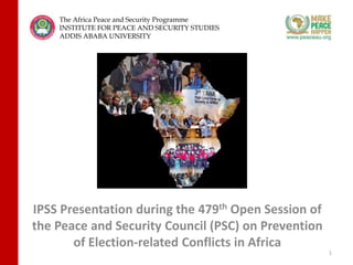 IPSS Presentation during the 479th Open Session of
the Peace and Security Council (PSC) on Prevention
of Election-related Conflicts in Africa
1
The Africa Peace and Security Programme
INSTITUTE FOR PEACE AND SECURITY STUDIES
ADDIS ABABA UNIVERSITY
 