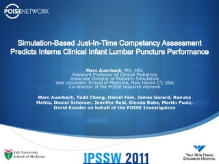 Simulation-Based Just-In-Time Competency Assessment  Predicts Interns Clinical Infant Lumbar Puncture Performance Marc Auerbach, MD, MSc Assistant Professor of Clinical Pediatrics Associate Director of Pediatric Simulation Yale University School of Medicine, New Haven CT, USA Co-director of the POISE research network Marc Auerbach, Todd Chang, Daniel Fein, James Gerard, Renuka Mehta, Daniel Scherzer, Jennifer Reid, Glenda Rabe, Martin Pusic, David Kessleron behalf of the POISE Investigators 