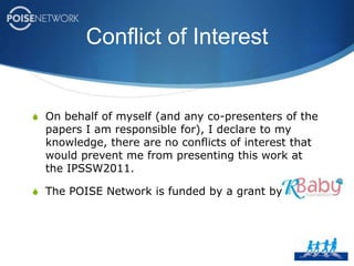 Conflict of InterestOn behalf of myself (and any co-presenters of the papers I am responsible for), I declare to my knowledge, there are no conflicts of interest that would prevent me from presenting this work at the IPSSW2011.The POISE Network is funded by a grant by 