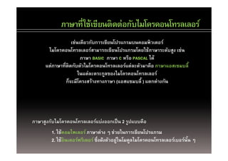 ภาษาที่ใช้เขียนติดต่อกับไมโครคอนโทรลเลอร์
            ภาษาทใชเขยนตดตอกบไมโครคอนโทรลเลอร
                  เช่นเดียวกับการเขียนโปรแกรมบนคอมพิวเตอร์
                  เชนเดยวกบการเขยนโปรแกรมบนคอมพวเตอร
      ไมโครคอนโทรลเลอร์สามารถเขียนโปรแกรมโดยใช้ภาษาระดับสูง เช่น
                       ภาษา BASIC ภาษา C หรือ PASCAL ได้
     แต่ภาษาที่ติดกับตัวไมโครคอนโทรลเลอร์แต่ละตัวมาคือ ภาษาแอสเซมบลี้
                      ในแต่ละตระกูลของไมโครคอนโทรลเลอร์
               กจะมโครงสรางทางภาษา (แอสแซมบล แตกตางกน
               ก็จะมีโครงสร้างทางภาษา (แอสแซมบลี้ ) แตกต่างกัน




ภาษาสูงกับไมโครคอนโทรลเลอร์แบ่งออกเป็ น 2 รูปแบบคือ
        1. ใช้คอมไพเลอร์ ภาษาต่าง ๆ ช่วยในการเขียนโปรแกรม
        2. ใช้อินเตอร์พรีเตอร์ ซึ่งฝังตัวอยู่ในโมดูลไมโครคอนโทรลเลอร์เบอร์นัน ๆ
                                                                            ้
 