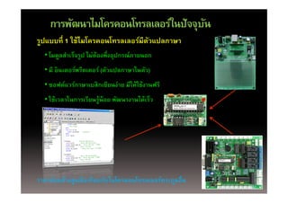 การพัฒนาไมโครคอนโทรลเลอร์ในปัจจุบน
                                     ั
รูปแบบที่ 1 ใช้ไมโครคอนโทรลเลอร์มีตวแปลภาษา
                                   ั
  • โมดลสําเร็จรป ไม่ต้องพึ่งอปกรณ์ ภายนอก
    โมดูลสาเรจรูป ไมตองพงอุปกรณภายนอก
  • มี อินเตอร์พรีตเตอร์ (ตัวแปลภาษาในตัว)
  • ซอฟต์แวร์ภาษาเบสิกเขียนง่าย มีให้ใช้งานฟรี
  • ใช้เวลาในการเรียนร้น้อย พัฒนางานได้เร็ว
    ใชเวลาในการเรยนรู อย พฒนางานไดเรว




ราคาค่อนข้างสูงเมือเทียบกับไมโครคอนโทรลเลอร์ตระกูลอื่น
 