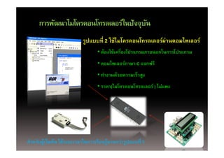 การพฒนาไมโครคอนโทรลเลอรในปจจุบ
     การพัฒนาไมโครคอนโทรลเลอร์ในปัจจบัน
                                                             ่
                            รูปแบบที่ 2 ใช้ไมโครคอนโทรลเลอร์ผานคอมไพเลอร์
                              ู
                                   • ต้องใช้เครื่องโปรแกรมภายนอกในการโปรแกรม
                                   • คอมไพเลอร์ภาษา C แจกฟรีี
                                        ไ      ์
                                   • ทํางานด้วยความเร็วสูง
                                   • ราคา(ไมโครคอนโทรลเลอร์ ) ไม่แพง




สําหรับผูเริ่มต้น ใช้ระยะเวลาในการเรียนรูนานกว่ารูปแบบที่ 1
        ้                               ้
 