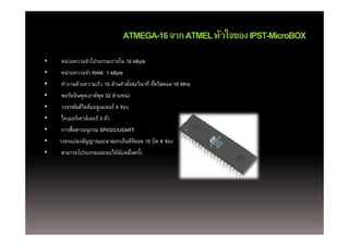 ATMEGA-16 จาก ATMEL หัวใจของ IPST-MicroBOX
•   หน่วยความจําโปรแกรมภายใน 16 kByte
•   หน่วยความจํา RAM 1 kByte
•   ทํางานด้วยความเร็ว 16 ล้านคําสังต่อวินาที ทีคริสตอล 16 MHz
                                   ่            ่
•   พอร์ตอินพตเอาต์พต 32 ตําแหน่ง
    พอรตอนพุตเอาตพุ      ตาแหนง
•   วงจรพัลส์วดธ์มอดูเลเตอร์ 4 ช่อง
              ิ
•   ไทเมอร์เคาน์เตอร์ 3 ตัว
•   การสือสารอนุกรม SPI/I2C/USART
        ่
•   วงจรแปลงสัญญาณอะนาลอกเป็ นดิจตอล 10 บิต 8 ช่อง
                                 ิ
•   สามารถโปรแกรมและลบได้นบหมืนครง
          โป          ไ ้ ั ่ื ั ้
 