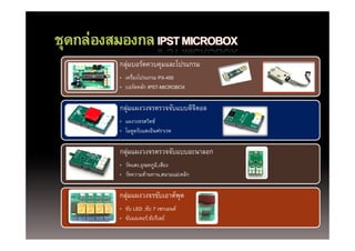 กลุุมบอร์ดควบคุมและโปรแกรม
    ่          ุ
• เครืองโปรแกรม PX-400
     ่
• บอร์ดหลัก IPST-MICROBOX

กลุมแผงวงจรตรวจจับแบบดิจตอล
   ่                    ิ
• แผงวงจรสวิตช์
• โมดูลรับแสงอินฟราเรด

กลุมแผงวงจรตรวจจบแบบอ นาลอก
กล่ แผงวงจรตรวจจับแบบอะนาลอก
• วัดแสง,อุณหภูม,ิ เสียง
• วัดความต้านทาน,สนามแม่เหล็ก

กลุมแผงวงจรขับเอาต์พต
   ่                ุ
• ขับ LED ,ขับ 7 เซกเมนต์
          ,
• ขับมอเตอร์,ขับรีเลย์
 