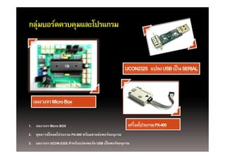 กลุ บอรดควบคุมและโปรแกรม
กล่มบอร์ดควบคมและโปรแกรม




1. แผงวงจร Micro BOX
2. ชุ   ์ โ โป      PX-400 ้       ่
2 ชดดาวนโหลดโปรแกรม PX 400 พรอมสายตอพอรตอนุกรม
                                       ์
3. แผงวงจร UCON-232S สําหรับแปลงพอร์ต USB เป็ นพอร์ตอนุกรม
 
