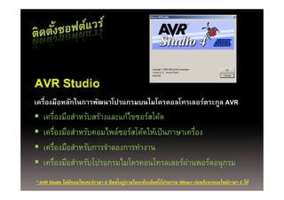 AVR Studio
เครืื่องมือหลกในการพฒนาโปรแกรมบนไมโครคอลโทรเลอร์ตระกูล AVR
          ื ั ใ     ั โป        ไ โ     โ       ์
   เครืองมือสําหรับสร้างและแก้ไขซอร์สโค้ด
       ่
   เครืองมือสําหรับคอมไพล์ซอร์สโค้ดให้เป็ นภาษาเครือง
         ่                                         ่
   เครองมอสาหรบการจาลองการทางาน
             ่ื ื ํ ั    ํ        ํ
   เครืองมือสําหรับโปรแกรมไมโครคอนโทรลเลอร์ผานพอร์ตอนุุกรม
           ่                                     ่
* AVR Studio ไม่มีคอมไพเลอร์ภาษา C ติดตังอยู่ภายในจะต้องติดตังโปรแกรม Winavr ก่อนถึงจะคอมไพล์ภาษา C ได้
                                        ้                    ้
 