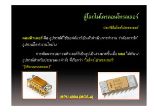 สู ลกไมโครคอนโทรลเลอร์
                                        ส่โลกไมโครคอนโทรลเลอร
                                                     ประวัติไมโครโปรเซสเซอร์

คอมพิวเตอร์ คือ อุปกรณ์ทใ่ี ช้ซอฟต์แวร์เป็นตัวดําเนินการทํางาน ว่าต้องการให้
อุปกรณ์์ใดทํางานใดบ้าง
            ํ ใ ้
         การพัฒนาระบบคอมพิวเตอร์กเป็ นรูปเป็ นร่างมากขึนเมือ Intel ได้พฒนา
                                    ็ ู                ้ ่             ั
อุปกรณ์สาหรับประมวลผลคําสัง่ ทีเรียกว่า “ไมโครโปรเซสเซอร์”
         ํ                     ่
"(Microprocessor)"
 (     p        )




                         MPU 4004 (MCS-4)
 