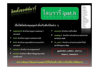 เป็ นไฟล์สนับสนุนชุดคําสังหรือฟังก์ชนต่าง ๆ
                              ่          ั
 segment.h สําหรับควบคุมการแสดงผล 7           sound.h สําหรับการสร้างเสียง
   เซกเมนต์
                                               analog h สํ ั
                                                analog.h สาหรบการอานคาอะนาลอกจากขา
                                                                  ่ ่
 lcd.h สําหรับควบคุมการแสดงผล LCD               พอร์ตของ AVR
 led.h สําหรับควบคม LED 8 ดวงบนบอร์ด 7
        สาหรบควบคุม        ดวงบนบอรด           in out.h สําหรับการอ่านค่าและส่งค่าไปยัง
                                                in_out.h สาหรบการอานคาและสงคาไปยง
   เซกเมนต์                                      พอร์ตอินพุตเอาต์พต
                                                                  ุ
 motor.h สําหรับการควบคุมมอเตอร์
                                                     gp2d120.h srf05 h sht11 h
                                                     gp2d120 h ,srf05.h , sht11.h,
 serial.h สําหรับการสื่อสารข้อมูลอนุกรมกับ              timer.h , memsic.h
   คอมพิวเตอร์

        ทําการคัดลอก โฟลเดอร์ include ไปไว้ในไดรฟ์ C เพื่อการเรียกใช้งานได้สะดวก
 