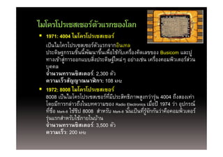 ไมโครโปรเซสเซอรตวแรกของโลก
ไมโครโปรเซสเซอร์ตวแรกของโลก
                 ั
 1971: 4004 ไมโครโปรเซสเซอร์
  เป็ นไมโครโปรเซสเซอร์ตวแรกจากอินเทล
   ป็ ไ โ โป            ์ ั         ิ
  ประดิษฐกรรมชินนี้พฒนาขึนเพือใช้กบเครืองคิดเลขของ Busicom และปู
                    ้ ั     ้ ่       ั ่
  ทางเขาสู ารออกแบบสงประดษฐใหมๆ อยางเชน เครองคอมพวเตอรสวน
  ทางเข้าส่การออกแบบสิงประดิษฐ์ใหม่ๆ อย่างเช่น เครืองคอมพิวเตอร์สวน
                         ่                                 ่          ่
  บุคคล
  จํานวนทรานซิสเตอร์: 2,300 ตัว
  ความเร็วสัญญาณนาฬิกา: 108 kHz
             ็ ั
 1972: 8008 ไมโครโปรเซสเซอร์
  8008 เป็ นไมโครโปรเซสเซอร์ทมประสิทธิภาพสงกว่าร่น 4004 ถึงสองเท่า
           เปนไมโครโปรเซสเซอรทมประสทธภาพสูงกวารุ
                               ่ี ี                            ถงสองเทา
  โดยมีการกล่าวถึงในบทความของ Radio Electronics เมือปี 1974 ว่า อุปกรณ์
                                                         ่
  ทีชอ Mark-8 ใช้ชป 8008 สําหรับ Mark-8 นันเป็ นทีรจกกันว่าคือคอมพิวเตอร์
      ่ ่ื        ิ                       ้       ่ ู้ ั
  รุนแรกสําหรับใช้ภายในบ้าน
    ่
  จํานวนทรานซิสเตอร์: 3,500 ตัว
  ความเรว:
  ความเร็ว: 200 kHz
 