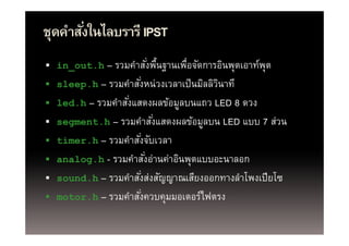 ุ
ชุดคําสังในไลบรารี IPST
        ่
 in_out.h
  in out h    – รวมคาสงพนฐานเพอจดการอนพุตเอาทพุต
                รวมคําสังพืนฐานเพือจัดการอินพตเอาท์พ
                                 ่ ้ ่
   sleep.h – รวมคําสังหน่ วงเวลาเป็ นมิลลิวนาที
                       ่                    ิ
   led.h – รวมคําสังแสดงผลข้อมูลบนแถว LED 8 ดวง
                    ่
   segment.h รวมคาสงแสดงผลขอมูลบน
    segment h – รวมคําสังแสดงผลข้อมลบน LED แบบ 7 ส่วน
                                   ่                  สวน
   timer.h – รวมคําสังจับเวลา
                         ่
   analog.h - รวมคําสังอ่านค่าอินพุตแบบอะนาลอก
                               ่
   sound.h รวมคาสงสงสญญาณเสยงออกทางลาโพงเปยโซ
    sound h – รวมคําสังส่งสัญญาณเสียงออกทางลําโพงเปี ยโซ
                             ่
   motor.h – รวมคําสังควบคุมมอเตอร์ไฟตรง
                           ่
 