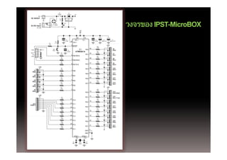 S1                 D1
                                      POWER              1N4002           +5V
        K1 +
DC IN/OUT -



                                                                                                                                                               IPST MicroBOX
                                                                                                                                                       วงจรของ IPST-MicroBOX
                                        R1             IC1
                                        1k          LM2940-5.0

                                                 LED1
          K2                   BD1
                              W04M
AC/DC input
       6-12V
                                                                                      +5V



                                                                                30               10
                                                     C4                       AVC C            VC C               C1         C2             C3
                                R2                0.1/50V         32                                           0.1/50V    1000/6.3V     1000uF/6.3V
                               4.7k                                     ARE F
                      R3
                     47R
                                                                   9                                                              +5V
                                                                       RESET                                        R20
                                                                                                                   150R
                                                                                                          40                                 J6
 MOSI          +5V         SW1
                                                           C5
                                                                                 IC1   PA0                                                   PA 0
                           Reset
                                                        0.1/50V               ATMEGA16                              R21
                                                                                                                   150R
RESET                                     R4                                                              39                                 J7
  SCK                                    150R
                                                                   6 PB5/MOSI                      PA1                                       PA 1
 MISO                                                                                                               R22
                                          R5                                                                       150R
                                                                                                          38                                 J8
                                         150R
                                                                   7 PB6/MISO                      PA2                                       PA 2
                                                                                                                    R23
                                          R6                                                                       150R
                                         150R                                                             37                                 J9
                                                                   8 PB7/SCK                       PA3                                       PA 3
                                                                                                                    R24
        +5V                                                                                                        150R
                                          R7                                                              36                                 J10
                                         150R                                                      PA4                                       PA 4
   J1                                                              1 PB0                                            R25
  PB0                                                                                                              150R
                                          R8                                                              35                                 J11
                                         150R                                                      PA5                                       PA 5
   J2                                                              2 PB1                                            R26
  PB1                                                                                                              150R
                                          R9                                                              34                                 J12
                                         150R                                                      PA6                                       PA 6
   J3                                                              3 PB2
                                                                       2                                            R27
  PB2                                                                                                              150R
                                         R10                                                              33                                 J13
                                         150R                                                      PA7                                       PA 7
   J4                                                              4 PB3
  PB3
                                         R11                                                                                      +5V
                                         150R
   J5                                                              5 PB4                                            R28
                                                                                                                   150R
  PB4                                                                                                     14                                 J14
                                                                                                  PD0                                        PD0/RxD
                                                                                                                    R29
        +5V                                                                                                        150R
                                                                                                          15                                 J15
                                          R12                                                     PD1                                        PD1/TxD
                                          150R                    22                                                R30
                                                                       PC0                                         150R
                                          R13                                                             16                                 J16
                                          150R
                                                                                                  PD2                                        PD2
  J22                                                             23 PC1                                            R31
PORTC                                     R14                                                             17       150R
                                                                                                                                             J17
                                          150R
                                                                  24 PC2                          PD3                                        PD3
                                          R15                                                                       R32
                                                                                                                   150R
                                          150R
                                                                  25 PC3                                  18                                 J18
                                                                                                  PD4                                        PD4
                                          R16                                                                       R33
                                          150R
                                                                  26 PC4                                  19       150R
                                                                                                                                             J19
                                          R17
                                                                                                  PD5                                        PD5
                                          150R                                                                      R34
                                                                  27                                               150R
                                                                       PC5                                20                                 J20
                                          R18                                                     PD6                                        PD6
                                          150R
                                                                  28                                                R35
                                                                       PC6                                21       150R
                                                                                                                                             J21
                                          R19                                                     PD7                                        PD7
                                          150R
                                                                  29
                                                                       PC7                                11
                                                                                                  GND
                                                                                                          31
                                                                                                  GND
                                                                         XTAL1                 XTAL2
                                                                           12                     13

                                                                        C6             Xtal1        C7
                                                                       30pF           16MHz        30pF
 