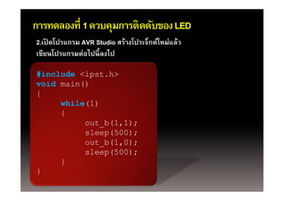 การทดลองที่ 1 ควบคุมการติดดับของ LED
                   ุ
2.เปิ ดโปรแกรม AVR Studio สร้างโปรเจ็กต์ใหม่แล้ว
เขียนโปรแกรมต่อไปนี้ ลงไป
เขยนโปรแกรมตอไปนลงไป

#include <ipst.h>
           p
void main()
{
     while(1)
     {
          out_b(1,1);
          out b(1 1);
          sleep(500);
          out_b(1,0);
          sleep(500);
     }
}
 