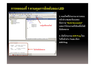 การทดลองที่ 1 ควบคุมการติดดับของ LED
                   ุ
                                             3. คอมไพล์โปรแกรม ตรวจสอบ
                                             หน้ าต่าง Build ต้องแสดง
                                             ข้อความ "Build Secceeded”
                        กดปุมเพอคอมไพล
                        กดป่ มเพื่อคอมไพล์   แสดงวาโปรแกรมทเขยนขนไมม
                                             แสดงว่าโปรแกรมที่เขียนขึนไม่มี
                                                                      ้
                                             ข้อผิดพลาด

                                             4. เปิดโปรแกรม AVR Prog โดย
                                             ไปที่หน้ าต่าง Tools เลือก
                                             AVR Prog

               ไ เกิดข้้อผิดพลาด
               ไม่
 