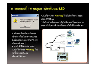 การทดลองที่ 1 ควบคุมการติดดับของ LED
                   ุ
                                4. เปิดโปรแกรม AVR Prog โดยไปที่หน้ าต่าง Tools
                                เลืือก AVR Prog
                                * ข้อที่ 4 ข้ามขันตอนสําคัญไปคือ การเชื่อมต่อบอร์ด
                                                 ้
                                IPST เข้ากับคอมพิวเตอร์และจ่ายไฟให้กบบอร์ด IPST
                                      เขากบคอมพวเตอรและจายไฟใหกบบอรด    ั

4. ทาการเชอมตอบอรด
4 ทําการเชื่อมต่อบอร์ด IPST
เข้ากับเครื่องโปรแกรม PX-400
5. เชื่อมต่อสายระหว่าง PX-400
กับคอมพิวเตอร์
6. จ่ายไฟให้กบบอร์ด IPST
               ั
7. เปิ ดโปรแกรม AVR Prog โ
        โ                 โดย
ไปที่หน้ าต่าง Tools
เลอก
เลือก AVR Prog
 