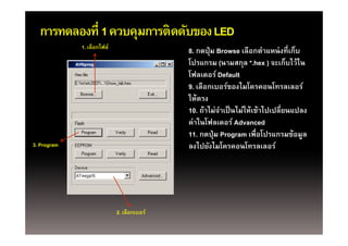การทดลองที่ 1 ควบคุมการติดดับของ LED
                     ุ
             1. เลือกไฟล์
                                            8. กดปุ่ ม Browse เลือกตําแหน่ งที่เก็บ
                                            โปรแกรม (นามสกุล *.hex ) จะเก็บไว้ไน
                                                                ุ
                                            โฟลเดอร์ Default
                                            9. เลือกเบอร์ของไมโครคอนโทรลเลอร์
                                            ให้
                                            ใ ้ตรง
                                            10. ถ้าไม่จาเป็ นไม่ให้เข้าไปเปลี่ยนแปลง
                                                        ํ
                                            คาในโฟลเดอร
                                            ค่าในโฟลเดอร์ Advanced
                                            11. กดปุ่ ม Program เพื่อโปรแกรมข้อมูล
3. Program                                  ลงไปยังไมโครคอนโทรลเลอร์




                            2. เลือกเบอร์
 