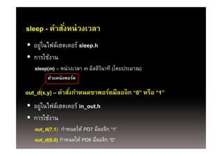 sleep - คําสังหน่่ วงเวลา
          ํ ั่
 อยูในไฟล์เฮดเดอร์์ sleep.h
     ่ ไฟ ์
 การใช้งาน
   sleep(m) – หน่วงเวลา m มิลลิวนาที (โดยประมาณ)
                                ิ
        ตําแหน่ งพอร์ต
        ตาแหนงพอรต

out_d(x,y) – คําสังกําหนดขาพอร์ตมีลอจิก “0” หรือ “1”
                  ่
 อยูในไฟล์เฮดเดอร์ in_out.h
     ่
 การใช้งาน
   out_d(7,1) กําหนดให้ PD7 มีลอจิก “1”
        (,)
   out_d(6,0) กําหนดให้ PD6 มีลอจิก “0”
 