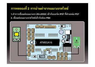 การทดลองที่ 2 การอ่านค่าจากแผงวงจรสวิตช์
1.ทําการเชื่อมต่อแผงวงจร ZX-LED2C เข้ากับบอร์ด IPST ที่ตาแหน่ ง PD7
                                                        ํ
2 เชื่อมต่อแผงวงจรสวิตช์เข้ากับช่อง PB4
2. เชอมตอแผงวงจรสวตชเขากบชอง




                                                                                        ZX
                                                             Bi-color LED
                                                             B




                                                                                         X-LED2C
                            ATMEGA16
                                                                   +        S   -   +   S   -
 
