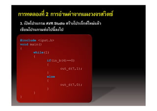 การทดลองที่ 2 การอ่านค่าจากแผงวงจรสวิตช์
3. เปิดโปรแกรม AVR Studio สร้างโปรเจ็กต์ใหม่แล้ว
เขียนโปรแกรมต่อไปนี้ ลงไป
เขยนโปรแกรมตอไปนลงไป
#include <ipst.h>
void main()
{
       while(1)
       {
              if(in_b(4)==0)
              {
                     out_d(7,1);
                     o t d(7 1)
              }
              else
              {
                     out_d(7,0);
              }
       }
}
 