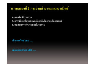 การทดลองที่ 2 การอ่านค่าจากแผงวงจรสวิตช์
4. คอมไพล์โปรแกรม
5. ดาวน์ โหลดโปรแกรมลงไปยังไมโครคอนโทรลเลอร์
6. ทดสอบการทํางานของโปรแกรม



เมือกดสวิตช์ LED ......
เมอกดสวตช
   ่

เมือปล่อยสวิตช์์ LED …..
   ่
 