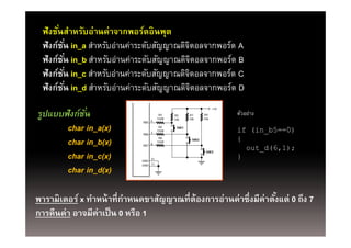 ฟังชันสําหรับอ่านค่าจากพอร์ตอินพุต
      ่
 ฟังก์ชน in_a สําหรับอ่านค่าระดับสัญญาณดิจตอลจากพอร์ต A
        ั่                                ิ
 ฟังก์ชน in_b สําหรับอ่านค่าระดับสัญญาณดิจตอลจากพอร์ต B
        ั่                                      ิ
 ฟังก์ชน in_c สําหรับอ่านค่าระดับสัญญาณดิจตอลจากพอร์ต C
        ั่                                  ิ
 ฟังก์ชน in_d สําหรับอ่านค่าระดับสัญญาณดิจตอลจากพอร์ต D
        ั่                                    ิ

รูปแบบฟังก์ชน
            ั่
                                                                 +5V

                                       R4    R5     R7     R9          ตัวอย่าง
                                      150R   10k    10k    10k
                              RB5 6

       char in_a(x)           RB6 7
                                       R6
                                      150R
                                              SW1
                                                                       if (in_b5==0)
       char in_b(x)           RB7 8
                                       R8
                                      150R
                                                     SW2               {
                                                                         out_d(6,1);
                                                                            _
       char in_c(x)          GND
                                 31
                                                            SW3
                                                                       }
                             GND 11

       char in_d(x)

พารามิเตอร์ x ทําหน้ าที่กาหนดขาสัญญาณที่ต้องการอ่านค่าซึ่งมีค่าตังแต่ 0 ถึง 7
                             ํ                                    ้
การคืืนค่่า อาจมีีค่าเป็็ น 0 หรืือ 1
 