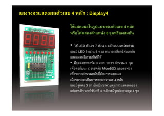 แผงวงจรแสดงผลตัวเลข 4 หลัก : Display4
                     ใช้แสดงผลในรูปแบบของตัวเลข 4 หลัก
                          ไฟแสดงตําแหน่่ ง 8 จุดหรืือผสมกัน
                     หรืือไฟ      ํ                       ั

                     • ใช้ LED ตวเลข 7 สวน 4 หลกแบบแคโทดรวม
                       ใช       ั       ่      ั     โ ่
                     และมี LED จํานวน 8 ดวง สามารถเลือกให้แยกกัน
                     แสดงผลหรอรวมกนกได
                     แสดงผลหรือรวมกันก็ได้
                     • มีจุดต่อขาพอร์ต C แบบ 10 ขา จํานวน 2 จุด
                     เพือต่อกับแผงวงจรหลัก MicroBOX และต่อพ่วง
                           ่
                     เพือขยายจํานวนหลักทีตองการแสดงผล
                         ่                ่ ้
                     เมือขยายจะเป็ นการขยายคราวละ 4 หลัก
                       ่
                     และมจุดตอ 3 ขา อนเปนขาควบคุมการแสดงผลของ
                             ี ่       ั ป็
                     แต่ละหลัก หากใช้ปกติ 4 หลักจะมีจุดต่อควบคุม 4 ชุด
 