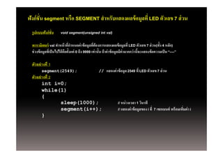ฟังก์ ชั่น segment หรือ SEGMENT สํ าหรับแสดงผลข้ อมูลที่ LED ตัวเลข 7 ส่ วน
  รูปแบบฟังก์ ชั่น      void segment(unsigned int val)

  พารามิเตอร์์ val ทําหน้้ าทีกาหนดค่่ าข้้ อมูลทีต้ องการแสดงผลข้้ อมูลที่ LED ตัวเลข 7 ส่่ วน(ทั้ง 4 หลัก)
                                ่ํ                 ่
  ช่ วงข้ อมูลทีเ่ ป็ นไปได้ คอตั้งแต่ 0 ถึง 9999 เท่ านั้น ถ้ าค่ าข้ อมูลมีค่ามากกว่ านีจะแสดงข้ อความเป็ น “----”
                              ื                                                           ้

  ตัวอย่ างที่ 1
         segment(2549);                               //    แสดงค่ าข้ อมูล 2549 ที่ LED ตัวเลข 7 ส่ วน
  ตัวอย่ างที่ 2
         int i=0;
         while(1)
         {
                 sleep(1000);                                        // หน่ วงเวลา 1 วินาที
                 segment(i++);                                       // แสดงค่ าข้ อมูลของ i ที่ 7 เซกเมนต์ พร้ อมเพิมค่ า i
                                                                                                                     ่
         }
 