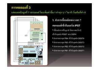 การทดลองที่ 3
แสดงผลข้้อมูลทีี่ 7 เซกเมนต์์ โดยเพ่ิ มค่่าขึึน 1 ค่่าทุกๆ 1 วิ นาทีี เร่ิ มต้้นทีี่ค่า 0
                              โ               ้

                                                 1. ทําการเชื่ือมต่่ อแผงวงจร 7
                                                      ํ
                                                 เซกเมนต์ เข้ ากับบอร์ ด IPST
                                                 • เชื่อมต่อสายข้อมูล 8 บิตจากพอร์ ต C
                                                 เขากบจุดตอ
                                                 เข้ากับจดต่อ PORT ของ DSP4
                                                 • ต่อสายจากจุด PB4 เข้ากับจุดต่อ DIGIT4
                                                 • ต่อสายจากจด PB3 เข้ากับจดต่อ DIGIT3
                                                   ตอสายจากจุด         เขากบจุดตอ
                                                 • ต่อสายจากจุด PB2 เข้ากับจุดต่อ DIGIT2
                                                   ตอสายจากจุด         เขากบจุดตอ
                                                 • ต่อสายจากจด PB1 เข้ากับจดต่อ DIGIT1
 