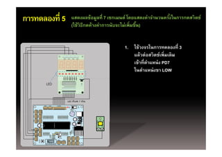 การทดลองที่ 5   แสดงผลข้อมูลที่ 7 เซกเมนต์ โดยแสดงค่าจํานวนครังในการกดสวิตช์
                                                              ้
                (ใช้วิธีกดค้างค่าการนับจะไม่เพิ่มขึน)
                (ใชวธกดคางคาการนบจะไมเพมขน)        ้


                                        1. ใช้วงจรในการทดลองที่ 3
                                           แล้วต่อสวิตช์เพิ่มเติม
                                           เข้้าทีี่ตาแหน่่ ง PD7
                                                     ํ
                                           ในตําแหน่ งขา LOW
 